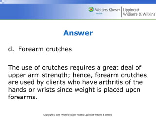 Answer d.  Forearm crutches The use of crutches requires a great deal of upper arm strength; hence, forearm crutches are used by clients who have arthritis of the hands or wrists since weight is placed upon forearms. 