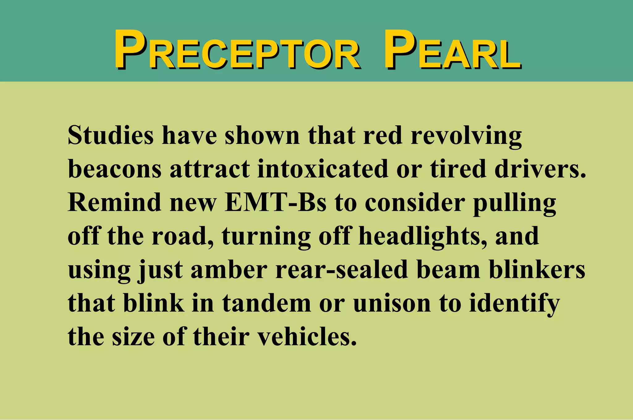 Studies have shown that red revolving beacons attract intoxicated or tired drivers. Remind new EMT-Bs to consider pulling off the road, turning off headlights, and using just amber rear-sealed beam blinkers that blink in tandem or unison to identify the size of their vehicles. P RECEPTOR  P EARL 