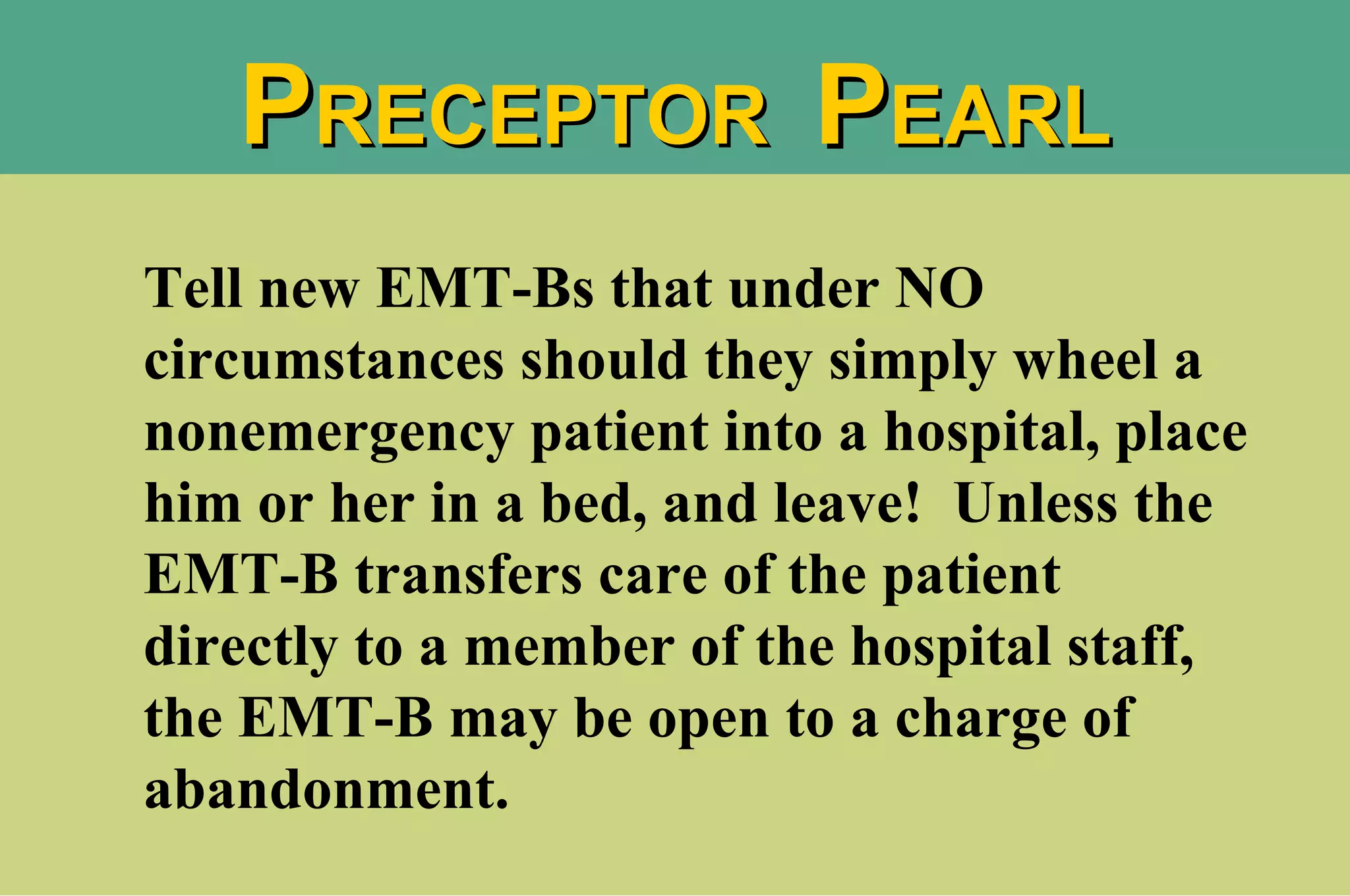 Tell new EMT-Bs that under NO circumstances should they simply wheel a nonemergency patient into a hospital, place him or her in a bed, and leave!  Unless the EMT-B transfers care of the patient directly to a member of the hospital staff, the EMT-B may be open to a charge of abandonment.  P RECEPTOR  P EARL 