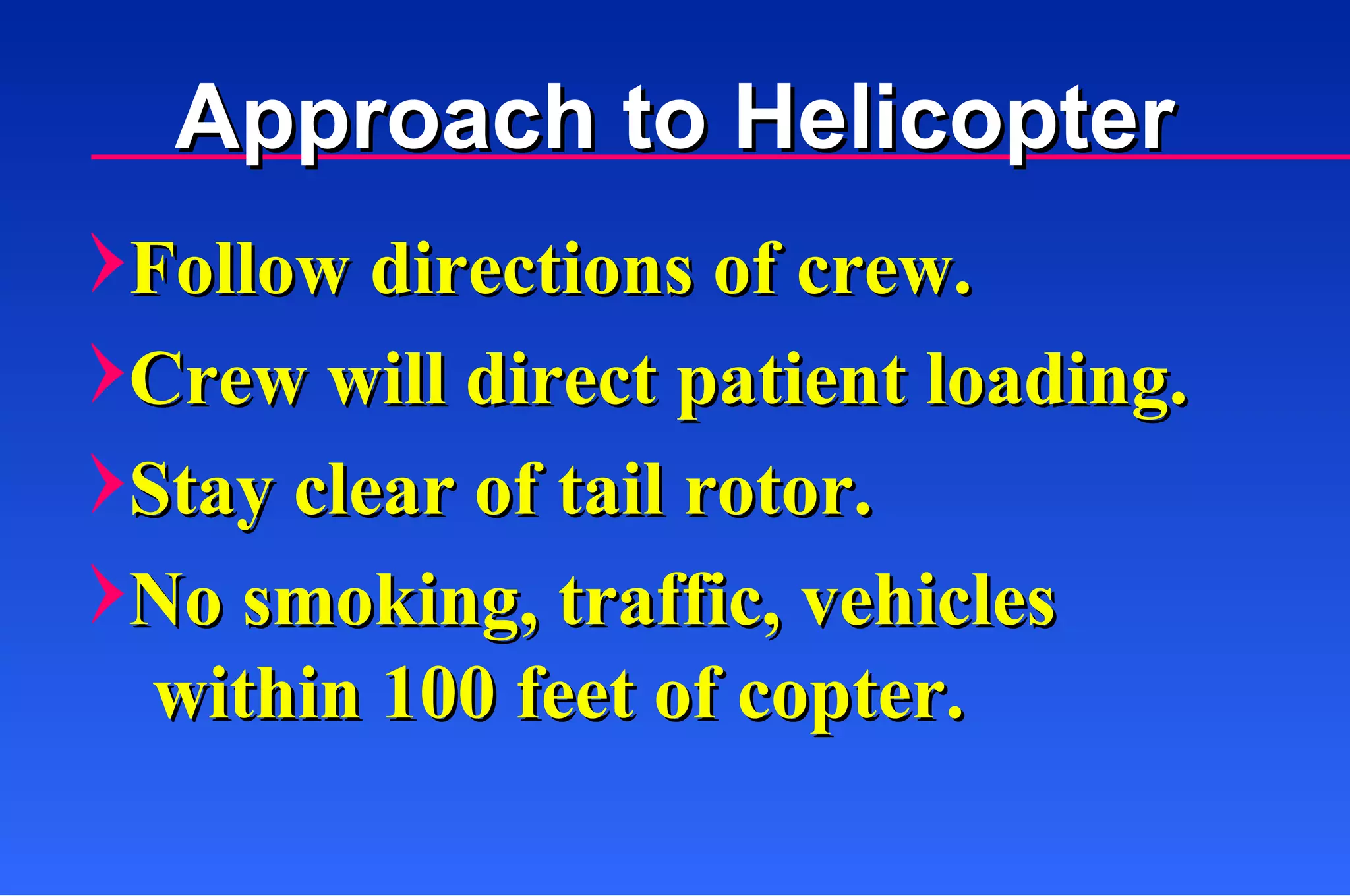 Follow directions of crew. Crew will direct patient loading. Stay clear of tail rotor. No smoking, traffic, vehicles within 100 feet of copter. Approach to Helicopter 