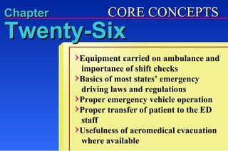 Equipment carried on ambulance and   importance of shift checks Basics of most states’ emergency    driving laws and regulations Proper emergency vehicle operation  Proper transfer of patient to the ED    staff Usefulness of aeromedical evacuation   where available CORE CONCEPTS Chapter Twenty-Six 