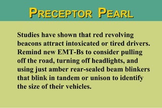 Studies have shown that red revolving beacons attract intoxicated or tired drivers. Remind new EMT-Bs to consider pulling off the road, turning off headlights, and using just amber rear-sealed beam blinkers that blink in tandem or unison to identify the size of their vehicles. P RECEPTOR  P EARL 