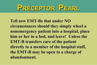 Tell new EMT-Bs that under NO circumstances should they simply wheel a nonemergency patient into a hospital, place him or her in a bed, and leave!  Unless the EMT-B transfers care of the patient directly to a member of the hospital staff, the EMT-B may be open to a charge of abandonment.  P RECEPTOR  P EARL 