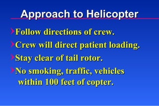 Follow directions of crew. Crew will direct patient loading. Stay clear of tail rotor. No smoking, traffic, vehicles within 100 feet of copter. Approach to Helicopter 