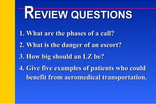 1. What are the phases of a call? 2. What is the danger of an escort? 3. How big should an LZ be? 4. Give five examples of patients who could R EVIEW QUESTIONS benefit from aeromedical transportation. 