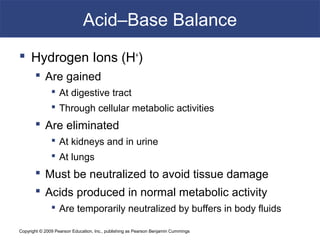 Copyright © 2009 Pearson Education, Inc., publishing as Pearson Benjamin Cummings
Acid–Base Balance
 Hydrogen Ions (H+
)
 Are gained
 At digestive tract
 Through cellular metabolic activities
 Are eliminated
 At kidneys and in urine
 At lungs
 Must be neutralized to avoid tissue damage
 Acids produced in normal metabolic activity
 Are temporarily neutralized by buffers in body fluids
 