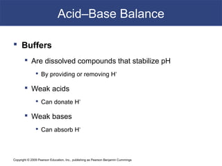 Copyright © 2009 Pearson Education, Inc., publishing as Pearson Benjamin Cummings
Acid–Base Balance
 Buffers
 Are dissolved compounds that stabilize pH
 By providing or removing H+
 Weak acids
 Can donate H+
 Weak bases
 Can absorb H+
 