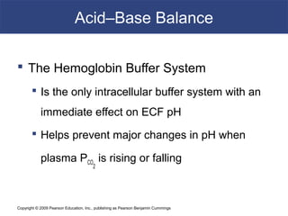 Copyright © 2009 Pearson Education, Inc., publishing as Pearson Benjamin Cummings
Acid–Base Balance
 The Hemoglobin Buffer System
 Is the only intracellular buffer system with an
immediate effect on ECF pH
 Helps prevent major changes in pH when
plasma PCO
2
is rising or falling
 