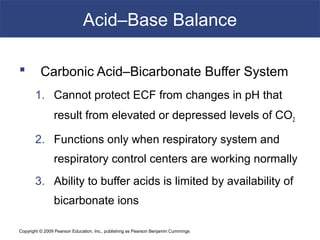 Copyright © 2009 Pearson Education, Inc., publishing as Pearson Benjamin Cummings
Acid–Base Balance
 Carbonic Acid–Bicarbonate Buffer System
1. Cannot protect ECF from changes in pH that
result from elevated or depressed levels of CO2
2. Functions only when respiratory system and
respiratory control centers are working normally
3. Ability to buffer acids is limited by availability of
bicarbonate ions
 