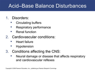 Copyright © 2009 Pearson Education, Inc., publishing as Pearson Benjamin Cummings
Acid–Base Balance Disturbances
1. Disorders:
 Circulating buffers
 Respiratory performance
 Renal function
2. Cardiovascular conditions:
 Heart failure
 Hypotension
3. Conditions affecting the CNS:
 Neural damage or disease that affects respiratory
and cardiovascular reflexes
 