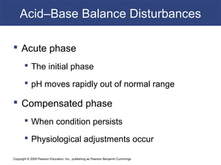 Copyright © 2009 Pearson Education, Inc., publishing as Pearson Benjamin Cummings
Acid–Base Balance Disturbances
 Acute phase
 The initial phase
 pH moves rapidly out of normal range
 Compensated phase
 When condition persists
 Physiological adjustments occur
 