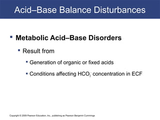 Copyright © 2009 Pearson Education, Inc., publishing as Pearson Benjamin Cummings
Acid–Base Balance Disturbances
 Metabolic Acid–Base Disorders
 Result from
 Generation of organic or fixed acids
 Conditions affecting HCO3
-
concentration in ECF
 