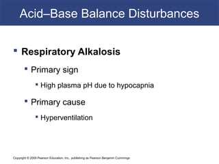 Copyright © 2009 Pearson Education, Inc., publishing as Pearson Benjamin Cummings
Acid–Base Balance Disturbances
 Respiratory Alkalosis
 Primary sign
 High plasma pH due to hypocapnia
 Primary cause
 Hyperventilation
 