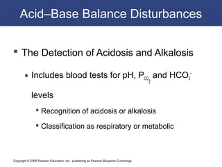 Copyright © 2009 Pearson Education, Inc., publishing as Pearson Benjamin Cummings
Acid–Base Balance Disturbances
 The Detection of Acidosis and Alkalosis
 Includes blood tests for pH, PCO
2
and HCO3
-
levels
 Recognition of acidosis or alkalosis
 Classification as respiratory or metabolic
 