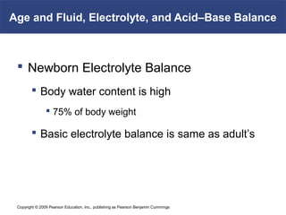 Copyright © 2009 Pearson Education, Inc., publishing as Pearson Benjamin Cummings
Age and Fluid, Electrolyte, and Acid–Base Balance
 Newborn Electrolyte Balance
 Body water content is high
 75% of body weight
 Basic electrolyte balance is same as adult’s
 