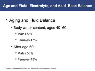 Copyright © 2009 Pearson Education, Inc., publishing as Pearson Benjamin Cummings
Age and Fluid, Electrolyte, and Acid–Base Balance
 Aging and Fluid Balance
 Body water content, ages 40–60
 Males 55%
 Females 47%
 After age 60
 Males 50%
 Females 45%
 