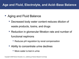 Copyright © 2009 Pearson Education, Inc., publishing as Pearson Benjamin Cummings
Age and Fluid, Electrolyte, and Acid–Base Balance
 Aging and Fluid Balance
 Decreased body water content reduces dilution of
waste products, toxins, and drugs
 Reduction in glomerular filtration rate and number of
functional nephrons
 Reduces pH regulation by renal compensation
 Ability to concentrate urine declines
 More water is lost in urine
 