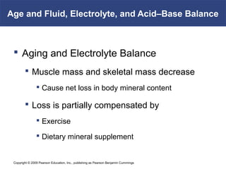 Copyright © 2009 Pearson Education, Inc., publishing as Pearson Benjamin Cummings
Age and Fluid, Electrolyte, and Acid–Base Balance
 Aging and Electrolyte Balance
 Muscle mass and skeletal mass decrease
 Cause net loss in body mineral content
 Loss is partially compensated by
 Exercise
 Dietary mineral supplement
 