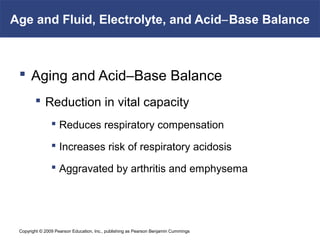 Copyright © 2009 Pearson Education, Inc., publishing as Pearson Benjamin Cummings
Age and Fluid, Electrolyte, and Acid–Base Balance
 Aging and Acid–Base Balance
 Reduction in vital capacity
 Reduces respiratory compensation
 Increases risk of respiratory acidosis
 Aggravated by arthritis and emphysema
 