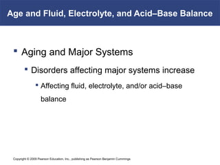 Copyright © 2009 Pearson Education, Inc., publishing as Pearson Benjamin Cummings
Age and Fluid, Electrolyte, and Acid–Base Balance
 Aging and Major Systems
 Disorders affecting major systems increase
 Affecting fluid, electrolyte, and/or acid–base
balance
 
