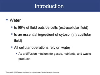 Copyright © 2009 Pearson Education, Inc., publishing as Pearson Benjamin Cummings
Introduction
 Water
 Is 99% of fluid outside cells (extracellular fluid)
 Is an essential ingredient of cytosol (intracellular
fluid)
 All cellular operations rely on water
 As a diffusion medium for gases, nutrients, and waste
products
 