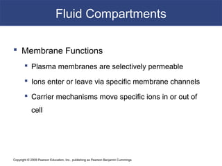 Copyright © 2009 Pearson Education, Inc., publishing as Pearson Benjamin Cummings
Fluid Compartments
 Membrane Functions
 Plasma membranes are selectively permeable
 Ions enter or leave via specific membrane channels
 Carrier mechanisms move specific ions in or out of
cell
 