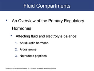 Copyright © 2009 Pearson Education, Inc., publishing as Pearson Benjamin Cummings
Fluid Compartments
 An Overview of the Primary Regulatory
Hormones
 Affecting fluid and electrolyte balance:
1. Antidiuretic hormone
2. Aldosterone
3. Natriuretic peptides
 