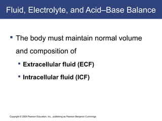 Copyright © 2009 Pearson Education, Inc., publishing as Pearson Benjamin Cummings
Fluid, Electrolyte, and Acid–Base Balance
 The body must maintain normal volume
and composition of
 Extracellular fluid (ECF)
 Intracellular fluid (ICF)
 