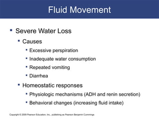 Copyright © 2009 Pearson Education, Inc., publishing as Pearson Benjamin Cummings
Fluid Movement
 Severe Water Loss
 Causes
 Excessive perspiration
 Inadequate water consumption
 Repeated vomiting
 Diarrhea
 Homeostatic responses
 Physiologic mechanisms (ADH and renin secretion)
 Behavioral changes (increasing fluid intake)
 