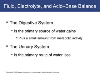 Copyright © 2009 Pearson Education, Inc., publishing as Pearson Benjamin Cummings
Fluid, Electrolyte, and Acid–Base Balance
 The Digestive System
 Is the primary source of water gains
 Plus a small amount from metabolic activity
 The Urinary System
 Is the primary route of water loss
 