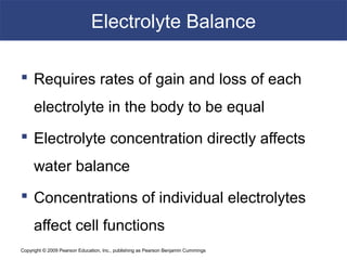 Copyright © 2009 Pearson Education, Inc., publishing as Pearson Benjamin Cummings
Electrolyte Balance
 Requires rates of gain and loss of each
electrolyte in the body to be equal
 Electrolyte concentration directly affects
water balance
 Concentrations of individual electrolytes
affect cell functions
 