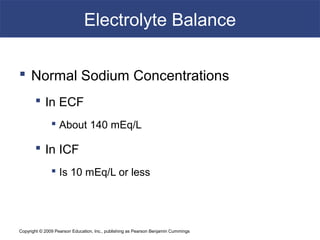 Copyright © 2009 Pearson Education, Inc., publishing as Pearson Benjamin Cummings
Electrolyte Balance
 Normal Sodium Concentrations
 In ECF
 About 140 mEq/L
 In ICF
 Is 10 mEq/L or less
 