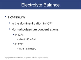 Copyright © 2009 Pearson Education, Inc., publishing as Pearson Benjamin Cummings
Electrolyte Balance
 Potassium
 Is the dominant cation in ICF
 Normal potassium concentrations
 In ICF:
– about 160 mEq/L
 In ECF:
– is 3.5–5.5 mEq/L
 