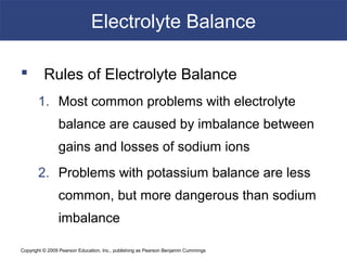 Copyright © 2009 Pearson Education, Inc., publishing as Pearson Benjamin Cummings
Electrolyte Balance
 Rules of Electrolyte Balance
1. Most common problems with electrolyte
balance are caused by imbalance between
gains and losses of sodium ions
2. Problems with potassium balance are less
common, but more dangerous than sodium
imbalance
 