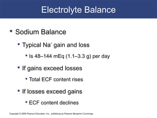 Copyright © 2009 Pearson Education, Inc., publishing as Pearson Benjamin Cummings
Electrolyte Balance
 Sodium Balance
 Typical Na+
gain and loss
 Is 48–144 mEq (1.1–3.3 g) per day
 If gains exceed losses
 Total ECF content rises
 If losses exceed gains
 ECF content declines
 