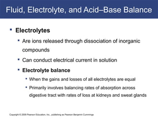 Copyright © 2009 Pearson Education, Inc., publishing as Pearson Benjamin Cummings
Fluid, Electrolyte, and Acid–Base Balance
 Electrolytes
 Are ions released through dissociation of inorganic
compounds
 Can conduct electrical current in solution
 Electrolyte balance
 When the gains and losses of all electrolytes are equal
 Primarily involves balancing rates of absorption across
digestive tract with rates of loss at kidneys and sweat glands
 