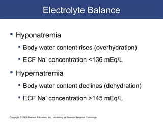 Copyright © 2009 Pearson Education, Inc., publishing as Pearson Benjamin Cummings
Electrolyte Balance
 Hyponatremia
 Body water content rises (overhydration)
 ECF Na+
concentration <136 mEq/L
 Hypernatremia
 Body water content declines (dehydration)
 ECF Na+
concentration >145 mEq/L
 