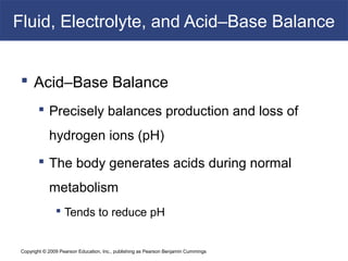 Copyright © 2009 Pearson Education, Inc., publishing as Pearson Benjamin Cummings
Fluid, Electrolyte, and Acid–Base Balance
 Acid–Base Balance
 Precisely balances production and loss of
hydrogen ions (pH)
 The body generates acids during normal
metabolism
 Tends to reduce pH
 