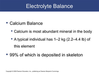Copyright © 2009 Pearson Education, Inc., publishing as Pearson Benjamin Cummings
Electrolyte Balance
 Calcium Balance
 Calcium is most abundant mineral in the body
 A typical individual has 1–2 kg (2.2–4.4 lb) of
this element
 99% of which is deposited in skeleton
 