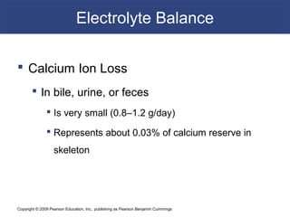 Copyright © 2009 Pearson Education, Inc., publishing as Pearson Benjamin Cummings
Electrolyte Balance
 Calcium Ion Loss
 In bile, urine, or feces
 Is very small (0.8–1.2 g/day)
 Represents about 0.03% of calcium reserve in
skeleton
 