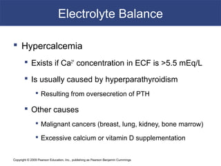 Copyright © 2009 Pearson Education, Inc., publishing as Pearson Benjamin Cummings
Electrolyte Balance
 Hypercalcemia
 Exists if Ca2+
concentration in ECF is >5.5 mEq/L
 Is usually caused by hyperparathyroidism
 Resulting from oversecretion of PTH
 Other causes
 Malignant cancers (breast, lung, kidney, bone marrow)
 Excessive calcium or vitamin D supplementation
 