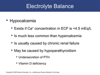 Copyright © 2009 Pearson Education, Inc., publishing as Pearson Benjamin Cummings
Electrolyte Balance
 Hypocalcemia
 Exists if Ca2+
concentration in ECF is <4.5 mEq/L
 Is much less common than hypercalcemia
 Is usually caused by chronic renal failure
 May be caused by hypoparathyroidism
 Undersecretion of PTH
 Vitamin D deficiency
 