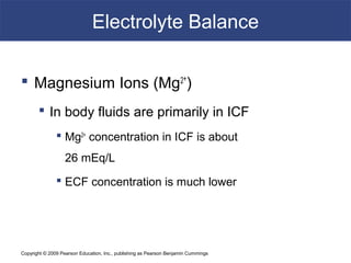Copyright © 2009 Pearson Education, Inc., publishing as Pearson Benjamin Cummings
Electrolyte Balance
 Magnesium Ions (Mg2+
)
 In body fluids are primarily in ICF
 Mg2+
concentration in ICF is about
26 mEq/L
 ECF concentration is much lower
 