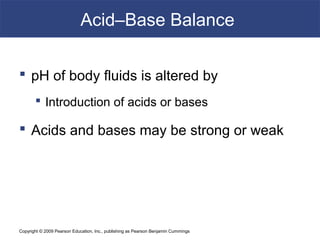 Copyright © 2009 Pearson Education, Inc., publishing as Pearson Benjamin Cummings
Acid–Base Balance
 pH of body fluids is altered by
 Introduction of acids or bases
 Acids and bases may be strong or weak
 
