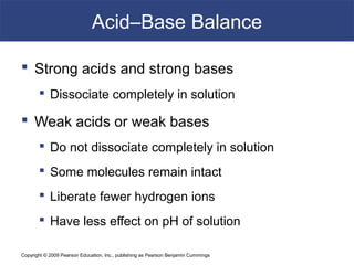 Copyright © 2009 Pearson Education, Inc., publishing as Pearson Benjamin Cummings
Acid–Base Balance
 Strong acids and strong bases
 Dissociate completely in solution
 Weak acids or weak bases
 Do not dissociate completely in solution
 Some molecules remain intact
 Liberate fewer hydrogen ions
 Have less effect on pH of solution
 