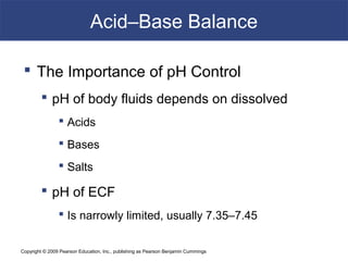 Copyright © 2009 Pearson Education, Inc., publishing as Pearson Benjamin Cummings
Acid–Base Balance
 The Importance of pH Control
 pH of body fluids depends on dissolved
 Acids
 Bases
 Salts
 pH of ECF
 Is narrowly limited, usually 7.35–7.45
 
