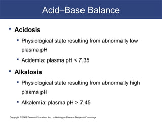 Copyright © 2009 Pearson Education, Inc., publishing as Pearson Benjamin Cummings
Acid–Base Balance
 Acidosis
 Physiological state resulting from abnormally low
plasma pH
 Acidemia: plasma pH < 7.35
 Alkalosis
 Physiological state resulting from abnormally high
plasma pH
 Alkalemia: plasma pH > 7.45
 