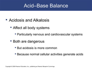 Copyright © 2009 Pearson Education, Inc., publishing as Pearson Benjamin Cummings
Acid–Base Balance
 Acidosis and Alkalosis
 Affect all body systems
 Particularly nervous and cardiovascular systems
 Both are dangerous
 But acidosis is more common
 Because normal cellular activities generate acids
 