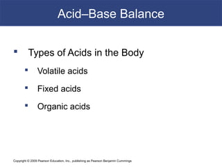 Copyright © 2009 Pearson Education, Inc., publishing as Pearson Benjamin Cummings
Acid–Base Balance
 Types of Acids in the Body
 Volatile acids
 Fixed acids
 Organic acids
 