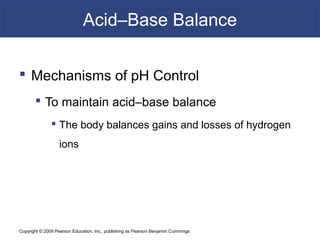 Copyright © 2009 Pearson Education, Inc., publishing as Pearson Benjamin Cummings
Acid–Base Balance
 Mechanisms of pH Control
 To maintain acid–base balance
 The body balances gains and losses of hydrogen
ions
 